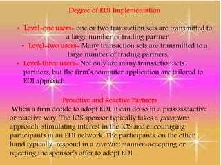 Degree of EDI Implementation
• Level-one users- one or two transaction sets are transmitted to
a large number of trading partner.
• Level-two users- Many transaction sets are transmitted to a
large number of trading partners.
• Level-three users- Not only are many transaction sets
partners, but the firm’s computer application are tailored to
EDI approach
Proactive and Reactive Partners
When a firm decide to adopt EDI, it can do so in a prssssssoactive
or reactive way. The IOS sponsor typically takes a proactive
approach, stimulating interest in the IOS and encouraging
participants in an EDI network. The participants, on the other
hand typically respond in a reactive manner-accepting or
rejecting the sponsor’s offer to adopt EDI.
 