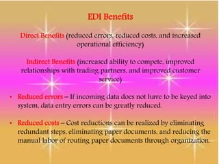 EDI Benefits
Direct Benefits (reduced errors, reduced costs, and increased
operational efficiency)
Indirect Benefits (increased ability to compete, improved
relationships with trading partners, and improved customer
service)
• Reduced errors – If incoming data does not have to be keyed into
system, data entry errors can be greatly reduced.
• Reduced costs – Cost reductions can be realized by eliminating
redundant steps, eliminating paper documents, and reducing the
manual labor of routing paper documents through organization.
 