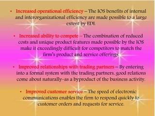• Increased operational efficiency – The IOS benefits of internal
and interorganizational efficiency are made possible to a large
extent by EDI.
• Increased ability to compete – The combination of reduced
costs and unique product features made possible by the IOS
make it exceedingly difficult for competitors to match the
firm’s product and service offerings.
• Improved relationships with trading partners – By entering
into a formal system with the trading partners, good relations
come about naturally–as a byproduct of the business activity.
• Improved customer service – The speed of electronic
communications enables the firm to respond quickly to
customer orders and requests for service.
 