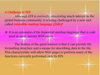 A Challenge to EDI
Although EDI is currently stimulating much interest in the
global business community, it is being challenged by a new tool
called extensible markup language (XML)*
 It is an extension of the hypertext markup language that is code
used in most current Web pages.
The feature of the great interest is that it can provide file
formatting structure and a means for describing data in the file.
This characteristic will allow Web pages to perform many of the
functions currently performed only by EDI.
 