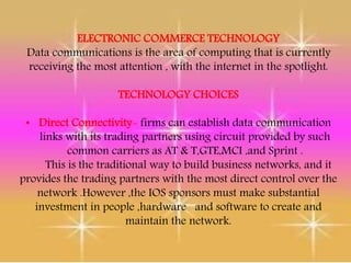 ELECTRONIC COMMERCE TECHNOLOGY
Data communications is the area of computing that is currently
receiving the most attention , with the internet in the spotlight.
TECHNOLOGY CHOICES
• Direct Connectivity- firms can establish data communication
links with its trading partners using circuit provided by such
common carriers as AT & T,GTE,MCI ,and Sprint .
This is the traditional way to build business networks, and it
provides the trading partners with the most direct control over the
network .However ,the IOS sponsors must make substantial
investment in people ,hardware and software to create and
maintain the network.
 
