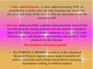 • Value Added Network- A value added network ( VAN ) is
provided by a vendor who not only furnishes the circuit but
also provided many of the services that are necessary to use the
circuit for EDI.
• Internet- makes available a global communication network that
not only links the trading partners but also include consumers.
Much of the boom in electronic commerce is expected to come
from firms that will promote –and in some cases deliver –their
products via the internet.
The Evolution of Internet Apranet
• The PURPOSE of ARPANET ,a product of the Advanced
Research Projects Agency was to make it possible for
military personnel and civilian researcher to exchange
information relating to military matters.
 