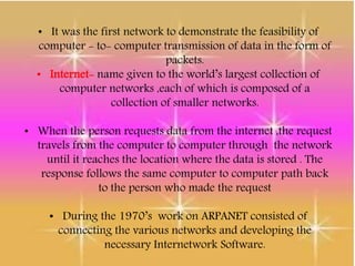 • It was the first network to demonstrate the feasibility of
computer - to- computer transmission of data in the form of
packets.
• Internet- name given to the world’s largest collection of
computer networks ,each of which is composed of a
collection of smaller networks.
• When the person requests data from the internet ,the request
travels from the computer to computer through the network
until it reaches the location where the data is stored . The
response follows the same computer to computer path back
to the person who made the request
• During the 1970’s work on ARPANET consisted of
connecting the various networks and developing the
necessary Internetwork Software.
 