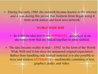 • During the early 1980 ,the network became known as the internet
,and it was during this period that business firms began using it
from work station and local area network.
WORLD WIDE WEB
• In 1989.the idea was to use HYPERTEXT –document in an
electronic from that are linked together in some fashion.
• The idea became reality in mid – 1992 in the form of the World
Wide Web and it has since far surpassed original expectation.
Rather than handling only textual material ,it is also possible to
store and retrieve HYPERMEDIA –multimedia consisting of text,
graphics ,audio ,and video .
 