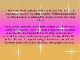 • The World Wide Web ,also called the WEB,WWW, and W3,is
information space on the internet where hypermedia documents
are stored and can be retrieved by means of unique addressing
scheme.
Many people commonly use the terms Internet and World Wide
Web interchangeably .This is not really a problem but we should
remember that the internet itself is the global communication
network that connects millions of computer. The World Wide Web
is the collection of computer acting as internet servers that host
document formatted to allow viewing of text ,graphic and audio.
 