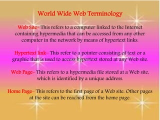 World Wide Web Terminology
Web Site- This refers to a computer linked to the Internet
containing hypermedia that can be accessed from any other
computer in the network by means of hypertext links.
Hypertext link– This refer to a pointer consisting of text or a
graphic that is used to access hypertext stored at any Web site.
Web Page- This refers to a hypermedia file stored at a Web site,
which is identified by a unique address.
Home Page– This refers to the first page of a Web site. Other pages
at the site can be reached from the home page.
 