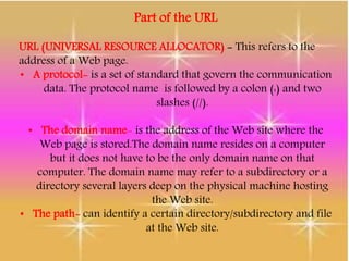 Part of the URL
URL (UNIVERSAL RESOURCE ALLOCATOR) - This refers to the
address of a Web page.
• A protocol- is a set of standard that govern the communication
data. The protocol name is followed by a colon (:) and two
slashes (//).
• The domain name- is the address of the Web site where the
Web page is stored.The domain name resides on a computer
but it does not have to be the only domain name on that
computer. The domain name may refer to a subdirectory or a
directory several layers deep on the physical machine hosting
the Web site.
• The path- can identify a certain directory/subdirectory and file
at the Web site.
 