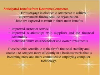 Anticipated Benefits from Electronic Commerce
Firms engage in electronic commerce to achieve
improvements throughout the organization.
These are expected to result in three main benefits:
• Improved customer service
• Improved relationships with suppliers and the financial
community
• Increased return on stockholder and owner investments
These benefits contribute to the firm’s financial stability and
enable it to compete more efficiently in a business world that is
becoming more and more committed to employing computer
technology.
 