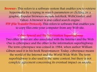 Browser- This refers to a software system that enables you to retrieve
hypermedia by a typing in search parameters or clicking on a
graphic. Popular browsers include InfoSeek, WebCrawler, and
Yahoo. A browser is also called search engine.
FTP (File Transfer Protocol)-This refers to software that enables you
to copy files onto your computer from any Web site.
Cyber Spaced and the Information Superhighway
Two other terms are also associated with the Internet and the Web.
One is cyberspace and the other is the information superhighway.
The term cyberspace was coined in 1984, when author William
Gibson used it in his book Neuromancer. Today, cyberspace means
the world of the Internet and the World Wide Web. The term
superhighway is also used in the same context, but there is not
complete agreement concerning its eventual impact on society.
 