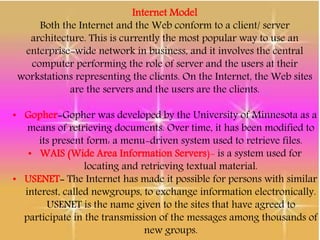 Internet Model
Both the Internet and the Web conform to a client/ server
architecture. This is currently the most popular way to use an
enterprise-wide network in business, and it involves the central
computer performing the role of server and the users at their
workstations representing the clients. On the Internet, the Web sites
are the servers and the users are the clients.
• Gopher-Gopher was developed by the University of Minnesota as a
means of retrieving documents. Over time, it has been modified to
its present form: a menu-driven system used to retrieve files.
• WAIS (Wide Area Information Servers)- is a system used for
locating and retrieving textual material.
• USENET- The Internet has made it possible for persons with similar
interest, called newgroups, to exchange information electronically.
USENET is the name given to the sites that have agreed to
participate in the transmission of the messages among thousands of
new groups.
 