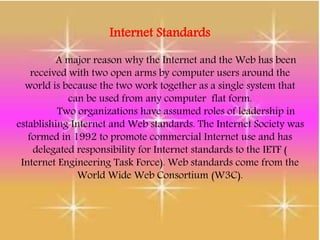Internet Standards
A major reason why the Internet and the Web has been
received with two open arms by computer users around the
world is because the two work together as a single system that
can be used from any computer flat form.
Two organizations have assumed roles of leadership in
establishing Internet and Web standards. The Internet Society was
formed in 1992 to promote commercial Internet use and has
delegated responsibility for Internet standards to the IETF (
Internet Engineering Task Force). Web standards come from the
World Wide Web Consortium (W3C).
 