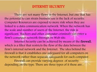 INTERNET SECURITY
There are not many flaws in the Internet, but one that has
the potential to can strain business use is the lack of security.
Computer Resources are exposed to more risk when they are
linked to a data communication network. When the network has
the scale and number of users of the Internet, the risk is
significant. Hackers and other computer criminals can enter a
firm’s computer network through its Web site.
Internet Security can be achieved by means of the firewall,
which is a filter that restricts the flow of the data between the
firm’s internal network and the Internet. The idea behind the
firewall is that it establishes one safeguard for all computers on
the network rather than separate safeguards for each computer.
Firewall can provide varying degrees of security,
depending on the type. There are three types of it these are :
 