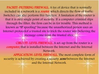 PACKET-FILTERING FIREWALL. A tye of device that is normally
included in a network is a router, which directs the flow of traffic.
Switches can also perform this function. A limitation of the router is
that it is only single point of security. If a computer criminal slips
through the filter, the firm can be in for trouble. This method is
known as “IP spoofing” because the unauthorized person uses an
Internet protocolof a trusted site to trick the router into believing the
message come from the trusted sites.
CIRCUIT-LEVEL FIREWALL. A set-up from the router is a
computer, that is installed between the Internet and the Internal
Network.
APPLICATION-LEVEL FIREWALL. The most complete form of
security is achieved by creating a securty zone between the Internet
and the Internal Network.
 