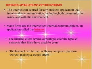 BUSINESS APPLICATIONS OF THE INTERNET
• The Internet can be used for any business application that
involves data communication, including both communication
inside and with the environment.
• Many firms use the Internet for internal communications, an
application called the Intranet
• The Internet offers several advantages over the types of
networks that firms have used for years.
• The Internet can be used with any computer platform
without making a special effort.
 