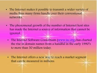 • The Internet makes it possible to transmit a wider variety of
media than many firms handle over their conventional
networks.
• The phenomenal growth of the number of Internet host sites
has made the Internet a source of information that cannot be
ignored.
• The Internet Software Consortium (www.isc.org) has charted
the rise in domain names from a handful in the early 1990’s
to more than 50 million today.
• The Internet offers a new way to reach a market segment
that can be measured in millions.
 