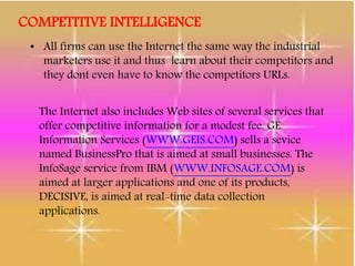 COMPETITIVE INTELLIGENCE
• All firms can use the Internet the same way the industrial
marketers use it and thus learn about their competitors and
they dont even have to know the competitors URLs.
The Internet also includes Web sites of several services that
offer competitive information for a modest fee. GE
Information Services (WWW.GEIS.COM) sells a sevice
named BusinessPro that is aimed at small businesses. The
InfoSage service from IBM (WWW.INFOSAGE.COM) is
aimed at larger applications and one of its products,
DECISIVE, is aimed at real-time data collection
applications.
 