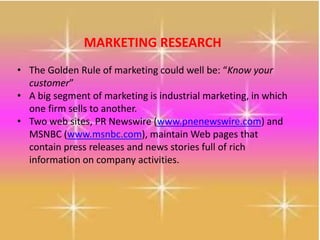 MARKETING RESEARCH
• The Golden Rule of marketing could well be: “Know your
customer”
• A big segment of marketing is industrial marketing, in which
one firm sells to another.
• Two web sites, PR Newswire (www.pnenewswire.com) and
MSNBC (www.msnbc.com), maintain Web pages that
contain press releases and news stories full of rich
information on company activities.
 