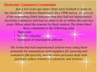 Electronic Commerce Constraints
Just a few years ago many firms were hesitant to jump on
the electronic commerce bandwagon. In a 1996 survey, 60 percent
of the responding firms indicated that they had not implemented
electronic commerce and had no plans to do so within the next tree
years. When asked the reasons for their caution. The firms listed
three constraints in the following order
• High costs
• Security concerns
• Immature or unavailable software
The forms that had implemented systems were using them
primarily for transactions with suppliers (91 percent) and
customers (88 percent), and the main processes dealt with
purchase orders, transfers of payment, and invoices.
 
