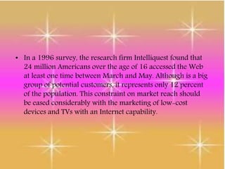 • In a 1996 survey, the research firm Intelliquest found that
24 million Americans over the age of 16 accessed the Web
at least one time between March and May. Although is a big
group of potential customers, it represents only 12 percent
of the population. This constraint on market reach should
be eased considerably with the marketing of low-cost
devices and TVs with an Internet capability.
 