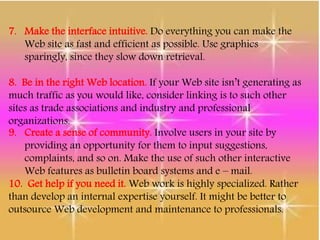 7. Make the interface intuitive. Do everything you can make the
Web site as fast and efficient as possible. Use graphics
sparingly, since they slow down retrieval.
8. Be in the right Web location. If your Web site isn’t generating as
much traffic as you would like, consider linking is to such other
sites as trade associations and industry and professional
organizations.
9. Create a sense of community. Involve users in your site by
providing an opportunity for them to input suggestions,
complaints, and so on. Make the use of such other interactive
Web features as bulletin board systems and e – mail.
10. Get help if you need it. Web work is highly specialized. Rather
than develop an internal expertise yourself. It might be better to
outsource Web development and maintenance to professionals.
 