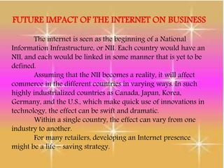 FUTURE IMPACT OF THE INTERNET ON BUSINESS
The internet is seen as the beginning of a National
Information Infrastructure, or NII. Each country would have an
NII, and each would be linked in some manner that is yet to be
defined.
Assuming that the NII becomes a reality, it will affect
commerce in the different countries in varying ways. In such
highly industrialized countries as Canada, Japan, Korea,
Germany, and the U.S., which make quick use of innovations in
technology, the effect can be swift and dramatic.
Within a single country, the effect can vary from one
industry to another.
For many retailers, developing an Internet presence
might be a life – saving strategy.
 