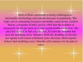 Each of these constraints is being challenged as
information technology and systems increase in popularity. The
high cost of computing resources inevitably comes down. Gordon
Moore, cofounder of Intel, said in 1965 that the number of
integrated circuit per inch on a chip would double every year. The
pace has slowed in that over the last 30 years the industry has
seen the doubling every 18moths. With the doubling of circuits
per square inch comes a dramatic price decrease. Most experts
believe that doubling every 18moths will continue for decades to
come.
 
