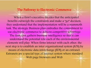 The Pathway to Electronic Commerce
When a firm’s executive decides that the anticipated
benefits outweigh the constraints and make a “go” decision,
they understand that the implementation will be a mammoth
task. The strategic Business plan embodies the commitment to
use electronic commerce to achieve competitive advantage.
The firm first gathers business intelligence so that it can
understand the potential role each of the environmental
elements will play. When firms interact with each other, the
next step is to establish an inter organizational system (IOS) by
means of electronic data interchange (EDI) or an extranet.
Extranets are a special type of internet system where standard
Web page browsers and Web
 