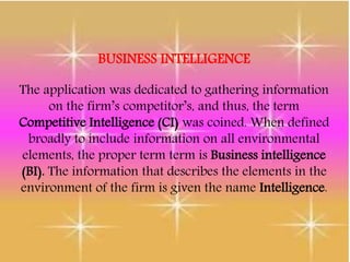 BUSINESS INTELLIGENCE
The application was dedicated to gathering information
on the firm’s competitor’s, and thus, the term
Competitive Intelligence (CI) was coined. When defined
broadly to include information on all environmental
elements, the proper term term is Business intelligence
(BI). The information that describes the elements in the
environment of the firm is given the name Intelligence.
 
