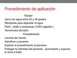 Procedimiento de aplicación
Equipo
Jarra con agua entre 40 y 45 grados
Recipiente para depositar el agua
Paño , toalla o compresas (100% algodón )
Termómetro de baño
Procedimiento
Lavarse las manos
Identificar a paciente
Explicar el procedimiento al paciente
Proteger la intimidad del paciente , acomodarlo y exponer
la zona a tratar
 