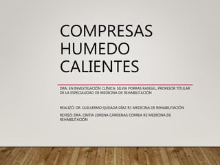 COMPRESAS
HUMEDO
CALIENTES
DRA. EN INVESTIGACIÓN CLÍNICA: SILVIA PORRAS RANGEL, PROFESOR TITULAR
DE LA ESPECIALIDAD DE MEDICINA DE REHABILITACIÓN
REALIZÓ: DR. GUILLERMO QUIJADA DÍAZ R1 MEDICINA DE REHABILITACIÓN
REVISÓ: DRA. CINTIA LORENA CÁRDENAS CORREA R2 MEDICINA DE
REHABILITACIÓN
 