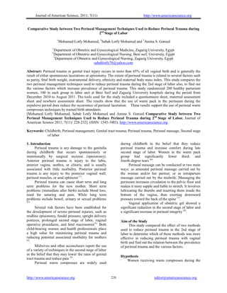 Journal of American Science, 2011; 7(11)                                 http://www.americanscience.org


 Comparative Study between Two Perineal Management Techniques Used to Reduce Perineal Trauma during
                                         2nd Stage of Labor
                       1
                           Mohamed Lotfy Mohamed, 2Sabah Lotfy Mohamed and 3Amina S. Gonied
                  1
                     Department of Obstetric and Gynecological Medicine, Zagazig University, Egypt
                 2
                     Department of Obstetric and Gynecological Nursing, Beni suif, University, Egypt
                     3
                       Department of Obstetric and Gynecological Nursing, Zagazig University, Egypt
                                                sabahlotfy78@yahoo.com

Abstract: Perineal trauma or genital tract injury occurs in more than 65% of all vaginal birth and is generally the
result of either spontaneous lacerations or episiotomy. The extent of perineal trauma is related to several factors such
as parity, fetal birth weight, instrumental delivery, ethnicity and maternal body mass index. This study compares the
two perineal management techniques used to reduce perineal trauma during the 2nd stage of labor also, to find out
the various factors which increase prevalence of perineal trauma. This study randomized 200 healthy parturient
women, 100 in each group in labor unit at Beni Suif and Zagazig University hospitals during the period from
December 2010 to August 2011. The tools used for the study included a questionnaire sheet, maternal assessment
sheet and newborn assessment sheet. The results show that the use of warm pack in the perineum during the
expulsive period does reduce the occurrence of perineal laceration. These results support the use of perineal warm
compresses techniques by trained birth attendants.
[Mohamed Lotfy Mohamed, Sabah Lotfy Mohamed and Amina S. Gonied Comparative Study between Two
Perineal Management Techniques Used to Reduce Perineal Trauma during 2nd Stage of Labor. Journal of
American Science 2011; 7(11): 228-232]. (ISSN: 1545-1003). http://www.americanscience.org.

Keywords: Childbirth; Perineal management; Genital tract trauma; Perineal trauma, Perineal massage, Second stage
           of labor

1. Introduction                                                 during childbirth in the belief that they reduce
      Perineal trauma is any damage to the genitalia            perineal trauma and increase comfort during late
during childbirth that occurs spontaneously or                  second stage of labor. Women in the warm pack
intentionally by surgical incision (episiotomy).                group had significantly fewer third- and
Anterior perineal trauma is injury to the labia,                fourth-degree tears (6).
anterior vagina, urethra, or clitoris, and is usually                 Perineal massage can be conducted in two main
associated with little morbidity. Posterior perineal            ways: as antenatal perineal massage carried out by
trauma is any injury to the posterior vaginal wall,             the woman and/or her partner; or as intrapartum
perineal muscles, or anal sphincter (1).                        massage carried out by the midwife. Massaging the
      Perineal trauma can cause short term and long             perineum increases circulation to the pelvic floor and
term problems for the new mother. Short term                    makes it more supple and liable to stretch. It involves
problems (immediate after birth) include blood loss,            lubricating the thumbs and inserting them inside the
need for suturing and pain. While long term                     bottom of the vagina, then exerting downward
problems include bowel, urinary or sexual problems              pressure toward the back of the spine (7).
(2).
                                                                      Vaginal application of obstetric gel showed a
      Several risk factors have been established for            significant reduction in the second stage of labor and
the development of severe perineal injuries, such as            a significant increase in perineal integrity (8).
midline episiotomy, fundal pressure, upright delivery
postures, prolonged second stage of labor, vaginal              Aim of the Study
operative procedures, and fetal macrosomia(3). Both                   This study compared the effect of two methods
child-bearing women and health professionals place              used to reduce perineal trauma in the 2nd stage of
a high value for minimizing perineal trauma and                 labor to determine which of these methods was more
reducing potential associated morbidity for mothers             effective in reducing perineal trauma with vaginal
(4)
    .                                                           birth and find out the relation between the prevalence
      Midwives and other accoucheurs report the use             of perineal trauma and the various factors.
of a variety of techniques in the second stage of labor
in the belief that they may lower the rates of genital
                                                                Hypothesis
tract trauma and reduce pain (5).                                  Women receiving warm compresses during the
      Perineal warm compresses are widely used


http://www.americanscience.org                            228                           editor@americanscience.org
 