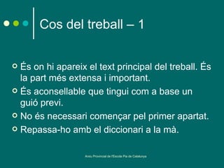 Cos del treball – 1


 És on hi apareix el text principal del treball. És
  la part més extensa i important.
 És aconsellable que tingui com a base un
  guió previ.
 No és necessari començar pel primer apartat.

 Repassa-ho amb el diccionari a la mà.


                   Arxiu Provincial de l'Escola Pia de Catalunya
 