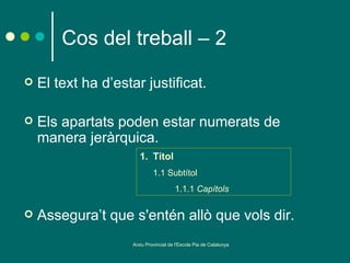 Cos del treball – 2
   El text ha d’estar justificat.

   Els apartats poden estar numerats de
    manera jeràrquica.
                       1. Títol
                             1.1 Subtítol
                                       1.1.1 Capítols

   Assegura’t que s'entén allò que vols dir.
                    Arxiu Provincial de l'Escola Pia de Catalunya
 