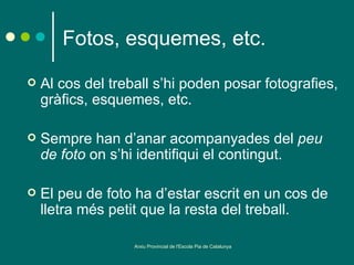 Fotos, esquemes, etc.
   Al cos del treball s’hi poden posar fotografies,
    gràfics, esquemes, etc.

   Sempre han d’anar acompanyades del peu
    de foto on s’hi identifiqui el contingut.

   El peu de foto ha d’estar escrit en un cos de
    lletra més petit que la resta del treball.

                   Arxiu Provincial de l'Escola Pia de Catalunya
 
