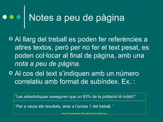 Notes a peu de pàgina

 Al llarg del treball es poden fer referències a
  altres textos, però per no fer el text pesat, es
  poden col·locar al final de pàgina, amb una
  nota a peu de pàgina.
 Al cos del text s’indiquen amb un número
  correlatiu amb format de subíndex. Ex. :

    “Les estadístiques asseguren que un 83% de la població té mòbil1”

    1
        Per a veure els resultats, anar a l’annex 1 del treball. “
                                   Arxiu Provincial de l'Escola Pia de Catalunya
 