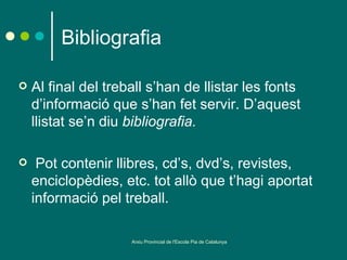 Bibliografia

   Al final del treball s’han de llistar les fonts
    d’informació que s’han fet servir. D’aquest
    llistat se’n diu bibliografia.

    Pot contenir llibres, cd’s, dvd’s, revistes,
    enciclopèdies, etc. tot allò que t’hagi aportat
    informació pel treball.

                     Arxiu Provincial de l'Escola Pia de Catalunya
 