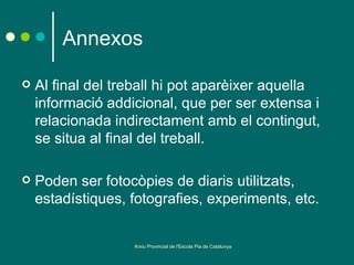 Annexos

   Al final del treball hi pot aparèixer aquella
    informació addicional, que per ser extensa i
    relacionada indirectament amb el contingut,
    se situa al final del treball.

   Poden ser fotocòpies de diaris utilitzats,
    estadístiques, fotografies, experiments, etc.


                   Arxiu Provincial de l'Escola Pia de Catalunya
 