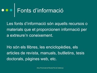 Fonts d’informació

Les fonts d’informació són aquells recursos o
materials que et proporcionen informació per
a extreure’n coneixement.

Ho són els llibres, les enciclopèdies, els
articles de revista, manuals, butlletins, tesis
doctorals, pàgines web, etc.

                  Arxiu Provincial de l'Escola Pia de Catalunya
 
