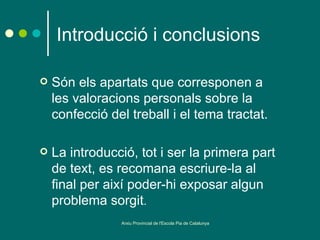 Introducció i conclusions

   Són els apartats que corresponen a
    les valoracions personals sobre la
    confecció del treball i el tema tractat.

   La introducció, tot i ser la primera part
    de text, es recomana escriure-la al
    final per així poder-hi exposar algun
    problema sorgit.
                Arxiu Provincial de l'Escola Pia de Catalunya
 