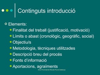 Continguts introducció

   Elements:
     Finalitat del treball (justificació, motivació)
     Límits o abast (cronològic, geogràfic, social)
     Objectiu/s
     Metodologia, tècniques utilitzades
     Descripció breu del procés
     Fonts d’informació
     Aportacions, agraïments
                    Arxiu Provincial de l'Escola Pia de Catalunya
 