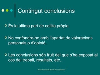Contingut conclusions

   És la última part de collita pròpia.

   No confondre-ho amb l’apartat de valoracions
    personals o d’opinió.

   Les conclusions són fruit del que s’ha exposat al
    cos del treball, resultats, etc.

                     Arxiu Provincial de l'Escola Pia de Catalunya
 
