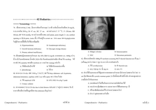 - - - - - - -- - - - - - - - - - 02 Pediatrics - - - - - - - - - - - - - - - -
          <<<<< Neonatology >>>>>
          78. เด็กทารกอายุ 12 ชม. มีอาการชักเกร็งกระตุก 2 นาที ระดับน้ําตาลในเลือด 29 mg/dL,
          น.น.แรกเกิด 2950 g, Ht 47 cm, HC 37 cm ตรวจรางกาย T 37 °C, P 120/min, RR
          40/min, BP 78/56 mmHg ตรวจรางกายอื่นๆพบ cleft palate, penis length 2.1 cm, urethral
          opening at ปลาย penis, testes ทั้ง 2 ขางอยูใน scrotal sac ถาม cause ของ hypoglycemia
          ในผูปวยรายนี้ที่เปนไปไดมากที่สุดคือ
                      A. Hyperinsulinism                     B. Gonadotropin deficiency
                      C. Growth hormone deficiency           D. Glycogen storage disease
                      E. Primary adrenal insufficiency                                                       A. Midgut volvulus                  B. Intussusception
          79. เด็กเพศหญิงคลอดครบกําหนด Hct 50% MB 9.6 mg/dL แรกคลอด น.น. 3000g กวาๆ                         C. NEC                              D. Meconium peritonitis
          ที่ 36 ชั่วโมงหลังคลอด น้ําหนัก 2820 กรัม กินแตนมแมอยางเดียว ศีรษะไม swelling ให    82. เด็กแรกเกิดหนัก 3000g ทํา newborn screening พบวา thyroid function test ที่ day 3
          กราฟ CPG jaundice ของเด็ก newborn มา ถามวาจะ manage อยางไร                             (หรือday5หวา) TSH=?=สูง T4=0.5=ต่ํา ควรทําอยางไร
                      A. ใหเด็กกลับบานได                  B. ใหเด็กกินนมแมมากขึ้น                       A. ให Levothyroxine                B. ทํา thyroid scan
                      C. phototherapy                        D. ให IV                                       C. เจาะ TSH & T4 ซ้ํา day14         D. เจาะ T3
                                                      o
          80. ทารก GA 34 wks BW 1850 g, T 38.5 C, BP ไม drop, abdomen: soft, hypotonia,           83. ทานไดรับมอบหมายใหดูแลทารกคลอดครบกําหนด มีปากแหวงเพดานโหว HC 31
          abdominal distention, capillary refill 2 sec หลัง septic W/U ทําอะไรตอ                  cm มีตาชิดและเล็ก systolic murmur grade 3/6 มือทั้งสองขางมีนิ้วเกิน ทานจะดูแลทารก
                      A. ให empirical ATB                   B. 0.9% NSS 10 cc/kg V push           รายนี้อยางไรกันละหนอ
                      C. Urinary catheter                                                                    A. บอกพอแมวาไมเปนอันตราย สามารถผาตัดรักษาได
          81. ทารกคลอด C/S GA 28 wks due to fetal distress APGAR 5,7 อยู ICU ตลอด 8 วัน มี                  B. แนะนํากระตุนพัฒนาการ และตรวจการไดยินตอนอายุ 1 ป
          อาการทองอืด ถายเปนมูกเลือด film abdomen ดังรูป Dx?                                              C. ปรึกษาศัลยตกแตงแกไข ปากแหวงเพดานโหว
                                                                                                             D. สง CT ดูสมองเพราะหัวเล็ก


Comprehensive - Pedriatrics                                                    หนาที่ 20              Comprehensive - Pedriatrics                                                         หนาที่ 21
 