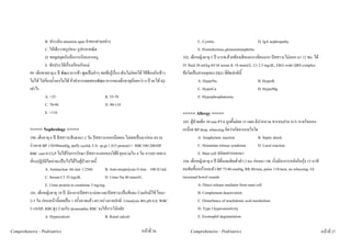 B. ประเมิน attention span จําของสามอยาง                                                    C. Cystitis                          D. IgA nephropathy
                    C. ใหเด็กวาดรูปคน+รูปเรขาคณิต                                                              E. Postinfectious glomerulonephritis
                    D. ขอดูสมุดบันทึกการเรียนจากครู                                                   102. เด็กหญิงอายุ 5 ป มารพ.ดวยทองเสียและอาเจียนมาก ปสสาวะไมออก มา 12 ชม. ได
                    E. ซักประวัติเรื่องเรียนกับแม                                                    IV fluid 20 ml/kg ตรวจ serum K 10 mmol/L, Cr 2.5 mg/dL, EKG wide QRS complex
          99. เด็กชายอายุ 6 ป พัฒนาการชา พูดเปนคําๆ พอฟงรูเรื่อง เดินไมคอยได ใชชอนกินขาว   ขอใดเปนสาเหตุของ EKG ที่ผิดปกตินี้
          ไมได ไปกองน้ําเองไมได ถาทําการทดสอบพัฒนาการของเด็กอายุนอยกวา 6 ป จะได IQ                    A. HyperNa                           B. HyperK
          เทาไร                                                                                                C. HyperCa                           D. HyperMg
                    A. <25                               B. 55-70                                               E. Hyperphosphatemia
                    C. 70-90                             D. 90-110
                    E. >110                                                                           <<<<< Allergy >>>>>
                                                                                                      103. ผูปวยเด็ก 30 min PTA ถูกผึ้งตอย 15 แผล มีปากบวม ชารอบปาก N/V หายใจหอบ
          <<<<< Nephrology >>>>>                                                                      เหนื่อย BP drop, wheezing คิดวาเกิดจากกลไกใด
          100. เด็กอายุ 6 ป ปสสาวะสีแดงมา 2 วัน ปสสาวะออกนอยลง ไมเคยเปนมากอน ตรวจ                         A. Anaphylatic reaction                 B. Septic shock
          รางกาย BP 130/90mmHg, puffy eyelid, UA: sp.gr.1.015 protein1+ RBC100-200/HP                           C. Histamine release syndrome           D. Local reaction
          RBC cast 0-2/LP ไมไดรับการรักษา ปสสาวะออกเองไดดี ยุบบวมใน 4 วัน การตรวจทาง                         E. Mast cell ปลอยสารออกมา
          หองปฏิบัติใดนาจะเปนไปไดในผูปวยรายนี้                                                  104. เด็กหญิงอายุ 6 ป มีผื่นลมพิษทั่วตัว 2 hrs กอนมา รพ. เริ่มมีอาการหลังกินกุง 15 นาที
                    A. Antinuclear Ab titer 1:2560         B. Anti-streptolysin O titer 100 IU/mL     ลมพิษขึ้นหนาและตัว BP 75/40 mmHg, RR 40/min, pulse 110/mon, no wheezing, GI
                    C. Serum C3 33 mg/dL                   D. Urine Na 40 mmol/L                      increased bowel sounds
                    E. Urine protein to creatinine 5 mg/mg                                                       A. Direct release mediator from mast cell
          101. เด็กหญิงอายุ 10 ป มีอาการปสสาวะบอย และปสสาวะเปนสีแดง รวมกับมีไข ไอมา                       B. Complement deactivation
          2-3 วัน กอนหนานี้เคยเปน 1 ครั้งหายแลว ตรวจรางกายปกติ Urinalysis พบ pH 6.0, WBC                    C. Disturbance of arachidonic acid metabolism
          5-10/HP, RBCสูง รวมกับ dysmorphic RBC จงใหการวินิจฉัย                                                D. Type I hypersensitivity
                    A. Hypercalcuri                        B. Renal calculi                                      E. Eosinophil degranulation

Comprehensive - Pedriatrics                                                        หนาที่ 26              Comprehensive - Pedriatrics                                                             หนาที่ 27
 
