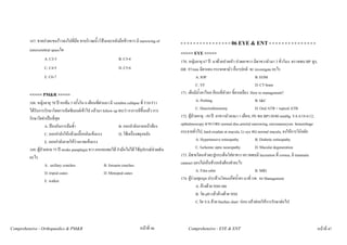 167. ชายปวดแขนราวลงไปที่มือ ชาบริเวณนิ้วโปงและหลังมือขาวขวา มี narrowing of           - - - - - - - - - - - - - - - - 06 EYE & ENT - - - - - - - - - - - - - - -
         intravertebral spaceใด
                                                                                                  <<<<< EYE >>>>>
                  A. C2-3                                         B. C3-4                         170. หญิงอายุ 67 ป มาดวยปวดหัว ปวดตาขวา มีตาขวามัวมา 3 ชั่วโมง ตรวจพบ BP สูง,
                  C. C4-5                                         D. C5-6                         HR 97/min มีตาแดง กระจกตามัว อื่นๆปกติ จะ investigate อะไร
                  E. C6-7                                                                                    A. IOP                               B. EOM
                                                                                                             C. VF                                D. CT brain
         <<<<< PM&R >>>>>                                                                         171. เด็กมีน้ําตาไหล กอนที่หัวตา ขี้ตาเหลือง How to management?
         168. หญิงอายุ 70 ป หกลม 3 ครังใน 6 เดือนที่ผานมา มี vertebra collapse ที่ T10-T11
                                          ้                                                                  A. Probing                           B. I&C
         ไดรับการรักษาโดยการฉีดซีเมนตเขาไป แลวมา follow up พบวา อาการดีขึ้นแลว การ                     C. Dracriorhinotomy                  D. Oral ATB + topical ATB
         รักษาใดจําเปนที่สุด                                                                     172. ผูปวยอายุ ~50 ป ตาขวามัวลงมา 1 เดือน, PE พบ BP130/80 mmHg, VA 6/18 6/12,
                    A. ปองกันการลมซ้ํา                           B. ออกกําลังกายหนาทอง        opthalmoscopy ตาขวาพบ normal disc,arterial narrowing, microaneurysm hemorrhage
                    C. ออกกําลังใหกลามเนื้อหลังแข็งแรง           D. ใชเครื่องพยุงหลัง          กระจายทั่วไป, hard exudate at macula, Lt eye พบ normal macula, จงใหการวินิจฉัย
                    E. ออกกําลังกายใหรางกายแข็งแรง                                                         A. Hypertensive retinopathy          B. Diabetic retinopathy
         169. ผูปวยชาย 75 ป stroke paraplegia ขวา ยกแขนพอได กํามือไมได ใชอุปกรณชวยเดิน              C. Ischemic optic neuropathy         D. Macular degeneration
         อะไร                                                                                     173. มีชายโดนหัวตะปูกระเด็นใสตาขวา ตรวจพบมี laceration ที่ cornea, มี traumatic
                    A. axillary crutches                  B. forearm crutches                     cataract มองไมเห็นขางหลังตองทําอะไร
                    D. tripod canes                       D. Menopod canes                                   A. Film orbit                        B. MRI
                    E. walker                                                                     174. ผูรวมชุมนุม ประทวงโดนแกสน้ําตา มาที่ รพ. จง Management
                                                                                                             A. ลางดวย NSS เลย
                                                                                                             B. วัด pH แลวลางดวย NSS
                                                                                                             C.วัด VA ดวย Snellen chart กอน แลวคอยใหการรักษาตอไป



Comprehensive - Orthopaedics & PM&R                                            หนาที่ 46             Comprehensive - EYE & ENT                                                  หนาที่ 47
 