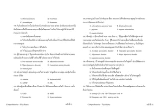 A. Delirium tremens                  B. Disulfiram                                194. ชายอายุ 20 ป นอนไมหลับมา 6 เดือน ตอนนอนไดยินเสียงคนมาพูดคุยวิจารณตนเอง
                   C. Acetaldehyde                      D. Dopamine                                  ระแวงวามีคนจะมาทําราย Dx?
        190. ในโรงเรียนแหงหนึ่งมีนักเรียนกรี๊ดสลบเปนลม วันละ 20 คน มักเปนตามหลังจากที่มี                    A. schizophrenia, paranoid type        B. delutional disorder
        นักเรียนคนหนึ่งเปนลมกลางสนาม เชื่อวาเกิดจากผอ.โรงเรียนไปลบหลูเจาที่ ทานจะให                      C. psycosis                            D. organic hallucination
        คําแนะนําวาอยางไร                                                                                    E. organic delution
                   A. แยกนักเรียนคนนั้นออกมา                                                         195. เด็กหญิง 14 ปการเรียนดี เกรด 4.00 เรียน ม. 2 มีปญหาเพื่อนไมใหเขากลุมเวลาทํา
                   B. ใหพานักเรียนที่มีอาการทั้งหมดมาอยูในหองที่แยกไว และใหนักเรียนที่ไมมี     รายงานกลุม นอนไมคอยหลับ กังวล รูสึกตนเองไรคาเพราะเพื่อนไมเลือกตนเขากลุม
        อาการคอยดูแล                                                                                 เปนคนเก็บตัว ไมคอยพูด มีอาการเบื่ออาหาร กินไดลดลง น้ําหนักลด 5 kg เริ่มมีปญหา
                   C. ใหครูประกาศหนาแถววาผีไมมีจริง                                              ตอนเขา ม.1 เพราะยายโรงเรียน พอแมดูแลเอาใจใสดี คิดวานาจะเปนอะไร
                   D. ให diazepam เด็กทุกคนที่มีอาการ                                                         A. Avoidant personality disorder B. Dependent personality disorder
        191. ผูปวยชาย อายุ 21 ป ถูกแฟนบอกเลิกมา 20 วัน มีอาการซึมเศรา สนใจสิ่งตางๆลดลง                    C. Adjustment disorder                 D. Major depressive disorder
        แตยังแตกินขาวและนอนได ไปเรียนได ไมคิดอยากตาย ใหวินิจฉัย                                         E. separation anxiety disorder
                   A. Post traumatic stress disorder    B. Adjustment disorder                       196. เด็กชายอายุ 3 ป ชอบดูดนิ้วกอนนอนทุกคืน ตอนกลางวันไมดูดนิ้ว ประวัติพัฒนาการ
                   C. Major depressive disorder         D. Generalized anxiety disorder              และการเจริญเติบโตเปนปกติ จะใหคําแนะนํามารดาอยางไร
                   D. Normal grief                                                                             A. ดึงนิ้วออกจากปากเด็กทุกครั้งที่เด็กดูดนิ้ว
        192. เด็ก ซนไมอยูนิ่ง ชอบเลนรุนแรง ไมทําตามสั่ง ไมพูดดวยเวลาแมพูด แมกลุมใจ เลี้ยง             B. ใหบอกกับเด็กวาดูดนิ้วจะทําใหฟนไมสวย
        ลําบาก วินิฉัย                                                                                         C. ใหทาสารที่กินได เชน บอระเพ็ด หรือของเผ็ดๆ เด็กจะไดไมชอบดูดนิ้ว
                   A. Autistic                          B. Neglected child                                     D. ใหใสถุงมือ ติดสติ๊กเกอร โดยใหมารดาและเด็กรวมกันคิด
                   C. ADHD                              D. MR                                                  E. ใหหาจุกนมปลอมมาใหดูดแทน
        193. เด็กหญิงมาดวยมือชา เทาชา เปนลม ประวัติมีหอบเหนื่อย หายใจเร็ว มีอาการ 4 ครั้ง         197. ใหอาการมา วินิจฉัยเปน MDD (มีนอนไมหลับดวย) เปนแพทยชุมชนการรักษาจะเริ่ม
        เดือนนี้                                                                                     ดวยยาใดกอน
                   A. GAD                               B. MDD                                                 A. amitryp (25) oral OD + Diazepam oral hs
                   C. Personal d/o                      D. Hyperventilation                                    B. Diazepam oral OD + amitryp oral hs

Comprehensive - Psychiatry                                                         หนาที่ 52              Comprehensive - Psychiatry                                                         หนาที่ 53
 
