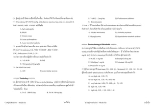 21. ผูหญิง 30 ป ปสสาวะเปนสีน้ําลางเนื้อ 3 วันกอน มีไข ไอ เจ็บคอ ซื้อยามากินเอง PE            C. Vit B12 1.2 mcg/day               D. Cholinesterase inhibitor
         T= 38 no edema, BP 150/70 mmHg, mild pharynx injection, lung clear, cvs normal U/A                 E. Benzodiazepine
         RBC 100/HPF, WBC 5-10/HPF จงวินิจฉัย                                                       25. ชาย 25 ป โรงงานเทียน มีสวนประกอบethanol สารเรงการแข็งตัวของเทียน ทะเลาะ
                    A. IgA nephropathy                                                              กับหัวหนา กินอะไรเขาไป แลวหมดสติ คิดวาเกิดจากอะไร
                    B. PSGN                                                                                  A. Alcohol intoxication              B. Alcoholic psychosis
                    C. Ureteric stone                                                                        C. Hypoglycemia                       D. Hyporkalemia metabolic acidosis
                    D. Acute pyelonephritis
                    E. Acute interstitial nephritis
                                                                                                    <<<<< Endocrinology&Metabolic >>>>>
         22. ชาย 60 ปมาดวยปวดเอวซาย fever with chill ปสสาวะสีเขม
                                                                                                    26. ชายอายุ 50 ป มีอาการมึนศีรษะ หนักทายทอยมา 1 เดือน ตรวจรางกาย BP 170/70
         PE: Lt CVA tenderness, UA : WBC 50-100/HP , RBC 5-10/HF
                                                                                                    mmHg ระบบอื่นๆปกติ ผูปวยเปนความดันโลหิตสูงมา 1 ป ไมไดรักษาใดๆ FBS 80
         CBC : leukocytosis ( N=80, L=20 )
                                                                                                    mg/dL BUN 20 Cr 1.0 electrolyte อื่นๆปกติ ควรใหรักษาผูปวยอยางไร
         จะสงตรวจทางหองปฏิบัติการที่เหมาะสมตอไปอยางไร
                                                                                                                A. HCTZ 25 mg OD                      B. Enalapril 10 mg bid
                    A. U/S KUB                      B. IVP
                                                                                                                C. Nifedipine 5 mg tid                D. Lorsartan 100 mg OD
                    C. Retrogradeurethrography
                                                                                                                E. Propanolol 10 mg tid
         23. On NSAID (no cast)
                                                                                                    27. ผูปวยชายอายุ 47ป blood sugar 250 , HDL 30 , Cholesterol 193 , LDL 130 , TG 180
                    A. AIN                          B. acute tubular necrosis
                                                                                                    ผูปวยมี rish ตอ artherosclerosis ระดับใด และ goal ในการควบคุมเปนอยางไร
                                                                                                                A. very high risk , LDL<70
         <<<<< Toxicology >>>>>                                                                                 B. very high risk , LDL<70 , HDL>40
         24. ผูปวยชายอายุ 45 ป มีประวัติ heavy alcohol drinking เคยมีอาการสับสนเมื่อขณะลด                    C. very high risk , LDL<70 , HDL>40 , TG<150
         ปริมาณการดื่มเมื่อ 6 เดือนกอน หลังจากนั้นมีอาการหลงลืม อารมณเฉยเมย พูดในสิ่งที่                      D. high risk , LDL<100
         ไมเคยเกิดขึ้น รักษา                                                                                   E. high risk , LDL < 100 , HDL > 40
                    A. Vit E 1,000 IU/day                 B. Vit B1 100 mg/day


Comprehensive - Medicine                                                          หนาที่ 6             Comprehensive - Medicine                                                            หนาที่ 7
 