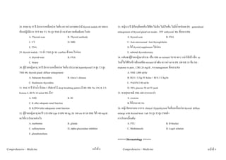 28. ชายอายุ 35 ป มีอาการเหนื่อยงาย ใจสั่น ตรวจรางกายพบวามี thyroid nodule ตรวจทาง         33. หญิง14 ป มีกอนที่คอเห็นไดชัด ไมเจ็บ ไมมีใจสั่น ไมมีน้ําหนักลด PE : generalized
         หองปฏิบัติการ TFT พบ T3, T4 สูง TSH ต่ํา จะสงตรวจเพิ่มเติมอะไรตอ                           enlargement of thyroid gland not tender , TFT euthyroid Mx ที่เหมาะสม
                    A. Thyroid scan                          B. Thyroid antibody                                 A. thyroid scan                         B. FNA
                    C. CT                                    D. MRI                                              C. Anti-microsomal Anti thyroglobulin
                    E. FNA                                                                                       D.ให thyroid supplement ไปกอน
         29. thyroid nodule : T4 ต่ํา TSH สูง จะ confirm ดวยอะไรกอน                                            E. subtotal thyroidectomy
                    A. thyroid scan                          B. FNA                                    34. แฟนพาผูปวยหญิงมาสงรพ. เปน DM on mixtard 70/30 40 U แบงใหเชา เย็น ac
                    C. biopsy                                                                          วันนี้ไมไดกินขาวเย็นแตฉีด mixtard เทาเดิม ตรวจรางกาย PR 100 RR 18 ซึม NS :
         30. ผูปวยหญิงอายุ 30 ป มีอาการเหนื่อยงาย ใจสั่น ประมาณ hyperthyroid T4 สูง T3 สูง         response to pain , CBG 26 mg/dl , จง management ที่เหมาะสม
         TSH ลด, thyroid gland: diffuse enlargement                                                              A. NSS 1,000 ml/hr
                    A. Subacute thyroiditis                  B. Grave’s disease                                  B. RI 0.1 U/kg IV bolus + RI 0.1 U/kg/hr
                    C. Hashimoto thyroiditis                                                                     C. 5%D/N/2 80 ml/hr
         31. ชาย 25 ป หิวน้ํา ฉี่บอย 3 สัปดาห มี deep breathing pattern มี BS 300, Na 130, K 2.5,             D. 50% glucose 50 ml IV push
         Ketone 8, BUN 10 initial Mx คือ?                                                              35. ชายสุขภาพดี FBS 400 ควรแนะนํา
                    A. NSS                                   B. RI                                               A. exercise
                    C. K after adequate renal function                                                           B.ใหยาเบาหวาน
                    D. K2PO4 after adequeate renal function                                            36. หญิงวัยกลางคน อาการ clinical Hyperthyroid ใจสั่นเหนื่อยงาย thyroid diffuse
         32. ผูปวยหญิงอายุ 60 ป U/D DM type II BW 80 kg, Ht 160 cm ตรวจ FBS ได 180 mg/dl           enlarge with thyroid bruit Lab T4 สูง T3สูง TSHต่ํา
         จะใหการรักษาอยางไร                                                                          การรักษาเบื้องตน
                    A. metformin                             B. glinide                                          A. PTU                                  B. B blocker
                    C. sulfonylureas                         D. alpha-glucosidase inhibitor                      C. Methimazole                          D. Lugol solution
                    E. glutadienediane
                                                                                                       <<<<< Dermatology >>>>>

Comprehensive - Medicine                                                            หนาที่ 8               Comprehensive - Medicine                                                              หนาที่ 9
 
