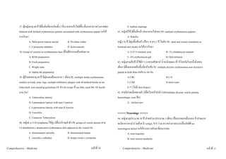 37. ผูหญิงอายุ 60 ป มีผื่นคันที่ขาหนีบทั้ง 2 ขาง ทายาแลวไมดีขึ้น ผื่นลาย ตรวจรางกายพบ              E. bullous impetigo
         bilateral well defined erythematous patches surrounded with erythematous papule จงให         41. หญิงมีไข มีผื่นที่หนา ตอมาลามไปแขน PE: multiple erythematous papules
         การรักษา                                                                                                 A. Rubella
                    A. Mild potent topical steroid             B. Povidine iodine                      หญิง 18 ป มีตุมขึ้นที่หนา เปนๆ หายๆ 1 ป ไมคัน PE: open and closed comedones at
                    C. Calcineurin inhibitor                   D. Ketoconazole                         forehead and cheeks จงใหการรักษา
         38. Group of vesicles on erythematous base ที่รมฝปากบนซายสงตรวจ
                                                             ิ                                                    A. 0.25 % tretinoic acid                B. 1% clindamycin solution
                    A. KOH preparation                                                                            C. 4% erythromycin gel                  D. Oral tretinoin
                    B. Fresh preparation                                                               42. หญิงสามสิบป มีไขต่ํา ๆ มาสามสัปดาห น้ําหนักลดลง หา กิโลกรัมในหนึ่งถึงสอง
                    C. Wright stain                                                                    เดือน มีผื่นแดงกดเจ็บขึ้นที่หนาแขง PE: multiple discrete erythematous non ulcerative
                    D. Indian ink preparation                                                          papule at both shins จงสง Ix for Dx
         39. ผูปวยชายอายุ 60 ป มีตุมแดงเจ็บมานาน 1 เดือน PE: multiple tender erythematous                     A.CBC                                   B.U/A
         nodules at trunk, arms, legs, multiple infiltrative plaques with ill-defined border at ear               C.CXR                                   D.stool exam
         lobes,back, non caseating granuloma IX สง slit scrape ที่ ear lobe, nasal พบ AF bacilli                 E.?? (ไมมี skin biopsy)
         ถาม Dx?                                                                                       43. ชายมีปวดเมื่อยตามตัว มีผื่นใบหนาลําตัว แขนmultiple discrete vesicle pustule
                    A. Tuberculous leprosy                                                             hemorrhagic crust ที่ขา
                    B. Lepromatous leprosy with type I reaction                                                   A. chicken pox
                    C. Lepromatous leprosy with type II reaction
                    D. Vasculitis                                                                      <<<<< Neurology >>>>>
                    E. Cutaneous Tuberculous                                                           44. หญิงอายุประมาณ 30 ป ปวดหัวมาประมาณ 3 เดือน เปนมากตอนตื่นนอน ถาปวดมาก
         40. หญิง6 yr U/D lymphoma ไขสูง มีผื่นบริเวณลําตัว PE groups of vesicle pustule ตาม          จะมีอาการตามัวรวมดวย มี vertigo, N/V รวม ตรวจรางกายระบบอื่นปกติดี no
         L4 distribution c demarcated erythematous skin adjacent to the vesicle Dx                     neurological deficit จงใหการตรวจรักษาที่เหมาะสม
                    A. disseminated varicella                  B. disseminated herpes                           A. treat migraine
                    C. varicella c cellulites                  D. herpes zoster c erysipelas                    B. treat tension headache

Comprehensive - Medicine                                                          หนาที่ 10                Comprehensive - Medicine                                                            หนาที่ 11
 