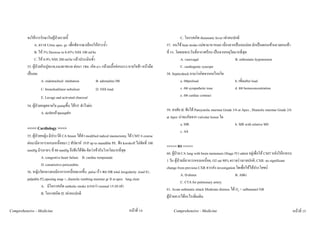 จงใหการรักษาในผูปวยรายนี้                                                                         C. โอกาสเกิด rheumatic fever เทาคนปกติ
              A. ตรวจ Urine spec. gr. เพื่อพิจารณาเลือกใหสารน้ํา                                  57. คนไข heat stroke แมพามาหาหมอ เนื่องจากเปนลมบอย มักเปนตอนเขาแถวตอนเชา
              B. ให 5% Dextose in 0.45% NSS 100 ml/hr                                             ที่ รร. โดยเฉพาะวันที่อากาศรอน เปนจากเหตุใดมากที่สุด
              C. ให 0.9% NSS 200 ml/hr แลวประเมินซ้ํา                                                       A. vasovagal                        B. orthostatic hypotension
         53. ผูปวยกินปูทะเล,แมงดาทะเล ตอมา 1ชม. เกิด n/v กลามเนื้อออนแรง หายใจชา หนามืด                C. cardiogenic syncope
         เปนลม                                                                                    58. Septicshock ถามวาเกิดจากกลไกลใด
                    A. endotracheal intubation          B. adrenaline IM                                      a. ลดpreload                        b. เพิ่มafter load
                  C. bronchodilator nebulizer           D. NSS load                                           c. ลด sympathetic tone              d. ลด hemoconcentration
                  E. Lavage and activated charcoal                                                            e. ลด cardiac contract
         54. ผูปวยหยุดหายใจ pumpขึ้น ไดVF ทําไงตอ
                                                                                                   59. สงสัย IE ฟงได Pansystolic murmur Grade 3/6 at Apex , Diastolic murmur Grade 2/6
                    A. defibแลวpumpตอ
                                                                                                   at Apex นาจะเกิดจาก valvular lesion ใด
                                                                                                            a. MR                                 b. MR with relative MS
         <<<< Cardiology >>>>
                                                                                                            c. AS
         55. ผูปวยหญิง มีประวัติ CA breast ไดทํา modified radical mastectomy ได CMT 6 course
         ตอมามีอาการหอบเหนื่อยมา 2 สัปดาห JVP up to mandible PE. ฟง korokoff ไมชัดที่ 100
                                                                                                   <<<<< RS >>>>>
         mmHg มีๆหายๆ ที่ 80 mmHg จึงฟงไดชัด คิดวาเขากับโรคโดมากที่สุด
                                                                                                   60. ผูปวย CA lung with brain metastasis (Stage IV) admit อยูเพื่อให CMT หลังใหยาครบ
                    A. congestive heart failure B. cardiac temponade
                                                                                                   1 วัน ผูปวยมีอาการหอบเหนื่อย, O2 sat 90% ตรวจรางกายปกติ, CXR: no significant
                    D. constrictive pericarditis
                                                                                                   change from previous CXR ควรสง investigation ใดเพื่อใหไดประโยชน
         56. หญิงวัยกลางคนมีอาการเหนื่อยมากขึ้น pulse เร็ว พบ HR total irregularity ,loud S1,
                                                                                                               A. D-dimer                            B. ABG
         palpable P2,opening snap +, diastolic rumbing murmur gr II at apex lung clear
                                                                                                               C. CTA for pulmonary artery
                    A. มีโอกาสเกิด embolic stroke มากกวา normal 15-20 เทา
                                                                                                   61. Acute asthmatic attack Moderate distress ได O2 + salbutamol NB
                    B. โอกาสเกิด IE เทาคนปกติ
                                                                                                   ผูปวยควรไดอะไรเพิ่มเติม

Comprehensive - Medicine                                                       หนาที่ 14              Comprehensive - Medicine                                                               หนาที่ 15
 
