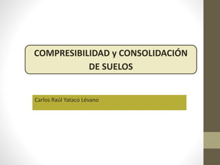 Carlos Raúl Yataco Lévano
COMPRESIBILIDAD y CONSOLIDACIÓN
DE SUELOS
 